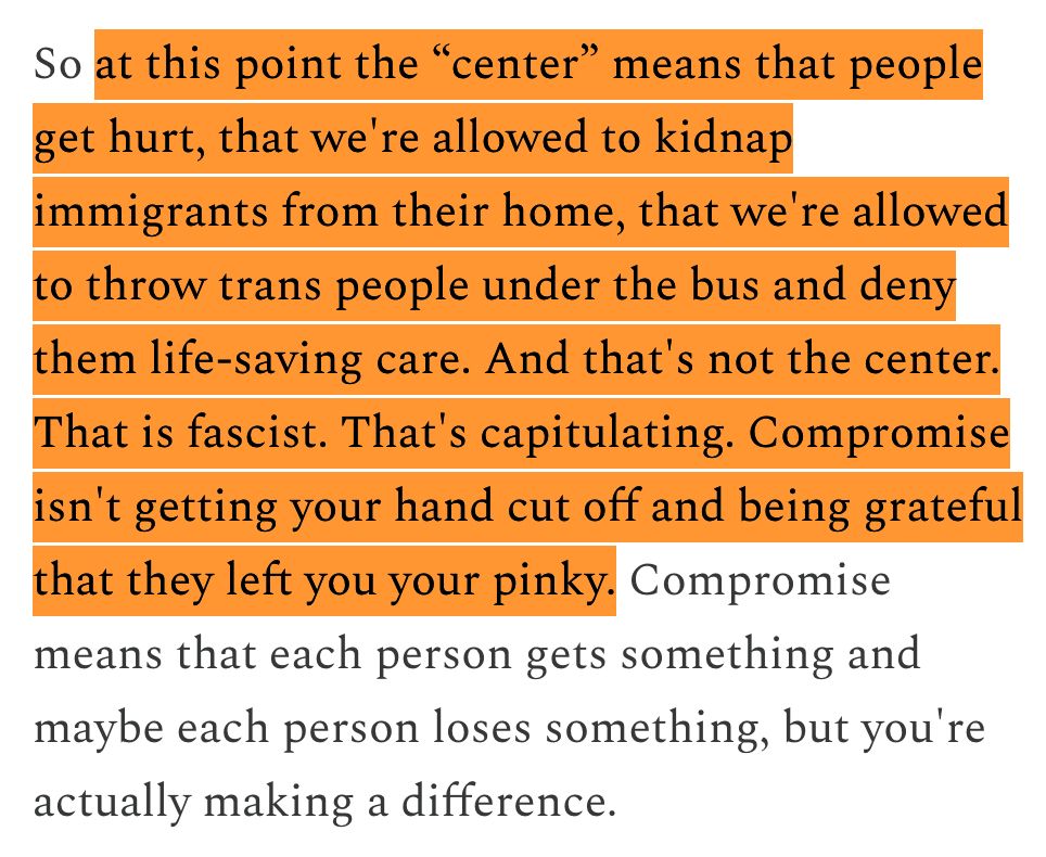 So at this point the “center” means that people get hurt, that we're allowed to kidnap immigrants from their home, that we're allowed to throw trans people under the bus and deny them life-saving care. And that's not the center. That is fascist. That's capitulating. Compromise isn't getting your hand cut off and being grateful that they left you your pinky. Compromise means that each person gets something and maybe each person loses something, but you're actually making a difference.