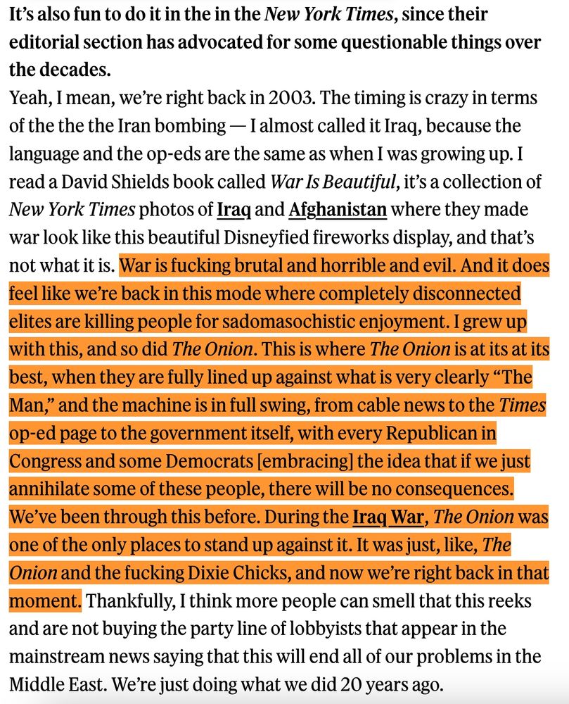 It’s also fun to do it in the in the New York Times, since their editorial section has advocated for some questionable things over the decades.
Yeah, I mean, we’re right back in 2003. The timing is crazy in terms of the the the Iran bombing — I almost called it Iraq, because the language and the op-eds are the same as when I was growing up. I read a David Shields book called War Is Beautiful, it’s a collection of New York Times photos of Iraq and Afghanistan where they made war look like this beautiful Disneyfied fireworks display, and that’s not what it is. War is fucking brutal and horrible and evil. And it does feel like we’re back in this mode where completely disconnected elites are killing people for sadomasochistic enjoyment. I grew up with this, and so did The Onion. This is where The Onion is at its at its best, when they are fully lined up against what is very clearly “The Man,” and the machine is in full swing, from cable news to the Times op-ed page to the government itself, with every Republican in Congress and some Democrats [embracing] the idea that if we just annihilate some of these people, there will be no consequences. We’ve been through this before. During the Iraq War, The Onion was one of the only places to stand up against it. It was just, like, The Onion and the fucking Dixie Chicks, and now we’re right back in that moment. Thankfully, I think more people can smell that this reeks and are not buying the party line of lobbyists that appear in the mainstream news saying that this will end all of our problems in the Middle East. We’re just doing what we did 20 years ago.