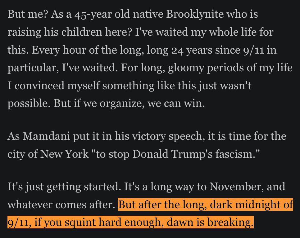 But me? As a 45-year old native Brooklynite who is raising his children here? I've waited my whole life for this. Every hour of the long, long 24 years since 9/11 in particular, I've waited. For long, gloomy periods of my life I convinced myself something like this just wasn't possible. But if we organize, we can win. 

As Mamdani put it in his victory speech, it is time for the city of New York "to stop Donald Trump's fascism." 

It's just getting started. It's a long way to November, and whatever comes after. But after the long, dark midnight of 9/11, if you squint hard enough, dawn is breaking. 
