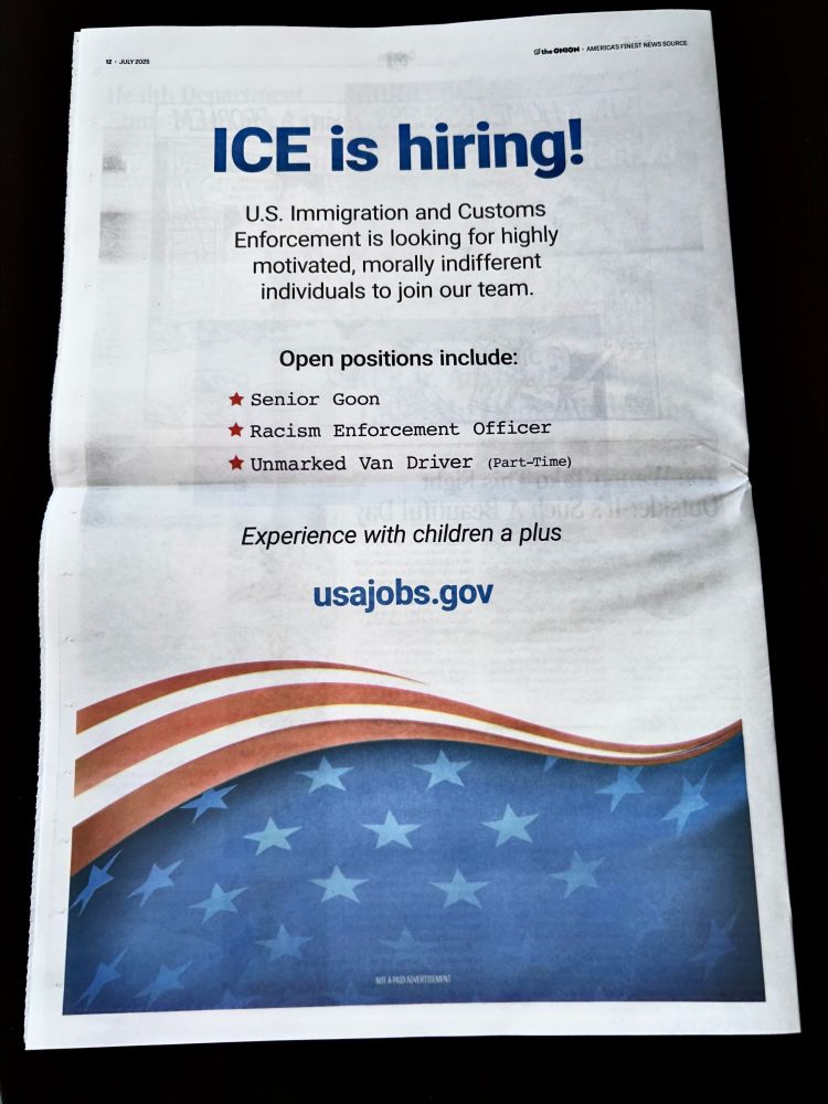 ICE is hiring!

US immigration and Customs Enforcement is looking for highly motivated, morally indifferent individuals to join our team.

Open positions include:
Senior Goon
Racism Enforcement Office
Unmarked Van Driver (Part-Time)

Experience with children a plus

usajobs.gov
