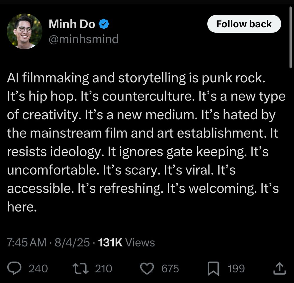 AI filmmaking and storytelling is punk rock. It’s hip hop. It’s counterculture. It’s a new type of creativity. It’s a new medium. It’s hated by the mainstream film and art establishment. It resists ideology. It ignores gate keeping. It’s uncomfortable. It’s scary. It’s viral. It’s accessible. It’s refreshing. It’s welcoming. It’s here.
