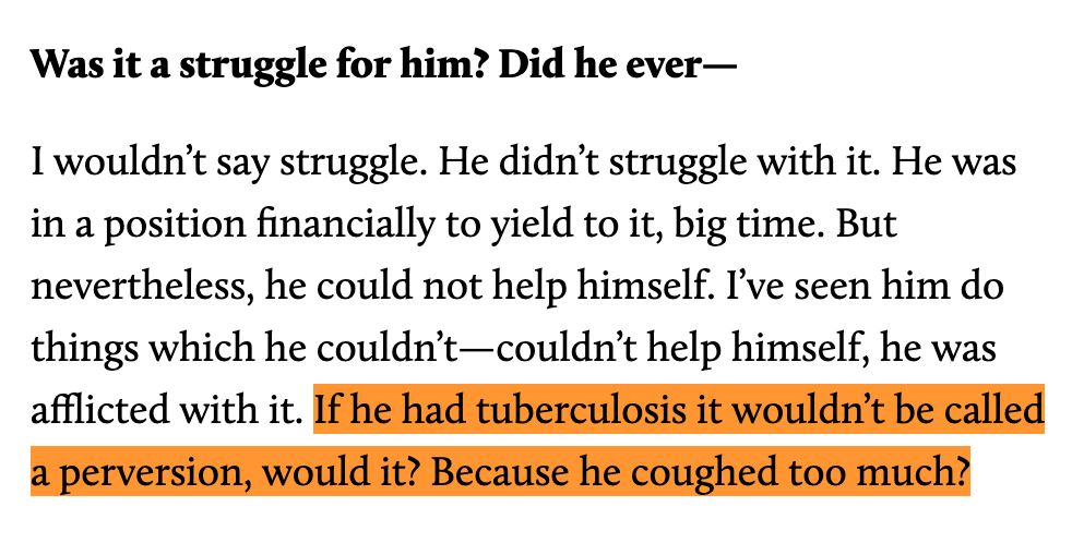 Was it a struggle for him? Did he ever—

I wouldn’t say struggle. He didn’t struggle with it. He was in a position financially to yield to it, big time. But nevertheless, he could not help himself. I’ve seen him do things which he couldn’t—couldn’t help himself, he was afflicted with it. If he had tuberculosis it wouldn’t be called a perversion, would it? Because he coughed too much?
