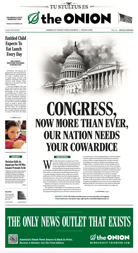 An Onion front page with the headline: Congress, Now More Than Ever, Our Nation Needs Your Cowardice

Who will stand up for our democracy? This
question, fraught in even the most peaceful
times, has only grown more pressing as our
country approaches its 250th anniversary.
Each passing day brings growing assaults on
essential liberties like freedom of speech and due process.
Meanwhile, our delicately assembled legal system faces
a constant barrage of threats. Even as this issue reaches
publication, the U.S. military has been deployed against
peaceful protesters. We teeter on the brink of collapse into
an authoritarian state. That is why, today, The Onion calls
upon our lawmakers to sit back and do absolutely nothing.
Members of Congress, now more than ever, our nation
desperately needs your cowardice.
Our republic is a birthright, an exceedingly rare treasure
passed down from generation to generation of Americans. It
was gained through hard years of bloody resistance and can
too easily be lost. Our Founding Fathers, in their abundant
wisdom, understood that all it would take was men and
women of little courage sitting in the corridors of power
and taking zero action as this precious inheritance was
stripped away—and that is where we have finally arrived.
Now is not the time for bravery or valor! This is the time
for protecting your own hide and lining your pocket. Now is
not the time for listening to your idiotic constituents drone
on about what’s happening to their precious democracy.
This is the time for getting down on all fours and grov-
eling. Now is not the time to say, “Enough is enough,” and
have the tough conversations about resisting the ongoing
assaults on American liberty. This is the time to let the wave
of apathy and indifference roll over you as you think about
getting a really nice renovation to your house in Kalorama.
But what can I, one coward, do alone? you might ask.