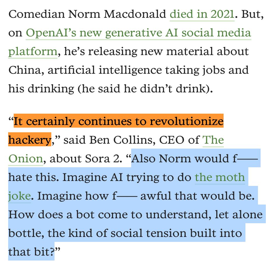 Comedian Norm Macdonald died in 2021. But, on OpenAI’s new generative AI social media platform, he’s releasing new material about China, artificial intelligence taking jobs and his drinking (he said he didn’t drink).

“It certainly continues to revolutionize hackery,” said Ben Collins, CEO of The Onion, about Sora 2. “Also Norm would f—— hate this. Imagine AI trying to do the moth joke. Imagine how f—— awful that would be. How does a bot come to understand, let alone bottle, the kind of social tension built into that bit?”