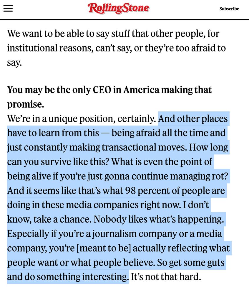 We want to be able to say stuff that other people, for institutional reasons, can’t say, or they’re too afraid to say.

You may be the only CEO in America making that promise.
We’re in a unique position, certainly. And other places have to learn from this — being afraid all the time and just constantly making transactional moves. How long can you survive like this? What is even the point of being alive if you’re just gonna continue managing rot? And it seems like that’s what 98 percent of people are doing in these media companies right now. I don’t know, take a chance. Nobody likes what’s happening. Especially if you’re a journalism company or a media company, you’re [meant to be] actually reflecting what people want or what people believe. So get some guts and do something interesting. It’s not that hard.