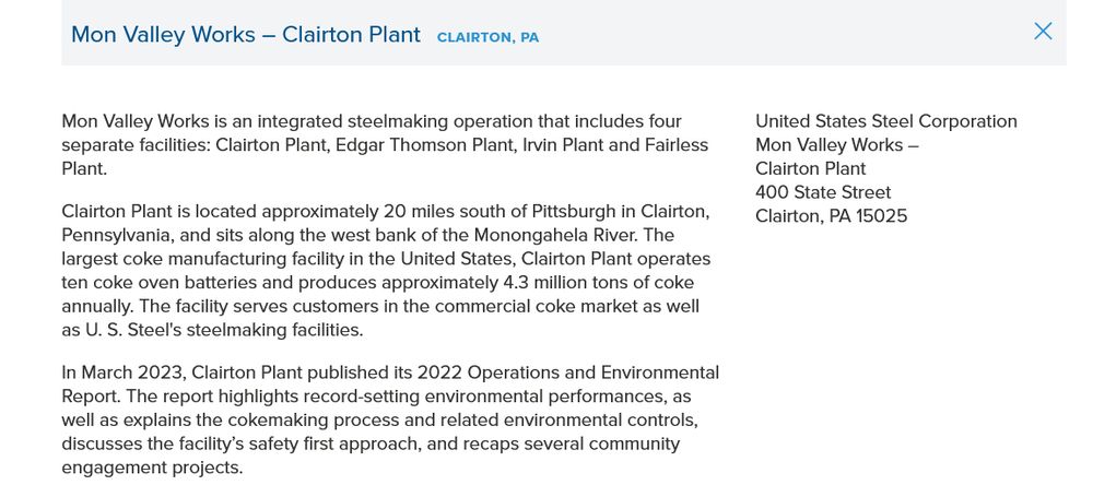 Mon Valley Works is an integrated steelmaking operation that includes four separate facilities: Clairton Plant, Edgar Thomson Plant, Irvin Plant and Fairless Plant.

Clairton Plant is located approximately 20 miles south of Pittsburgh in Clairton, Pennsylvania, and sits along the west bank of the Monongahela River. The largest coke manufacturing facility in the United States, Clairton Plant operates ten coke oven batteries and produces approximately 4.3 million tons of coke annually. The facility serves customers in the commercial coke market as well as U. S. Steel's steelmaking facilities.

In March 2023, Clairton Plant published its 2022 Operations and Environmental Report. The report highlights record-setting environmental performances, as well as explains the cokemaking process and related environmental controls, discusses the facility’s safety first approach, and recaps several community engagement projects.
