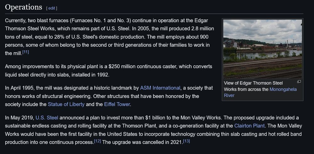 Currently, two blast furnaces (Furnaces No. 1 and No. 3) continue in operation at the Edgar Thomson Steel Works, which remains part of U.S. Steel. In 2005, the mill produced 2.8 million tons of steel, equal to 28% of U.S. Steel's domestic production. The mill employs about 900 persons, some of whom belong to the second or third generations of their families to work in the mill.[11]

Among improvements to its physical plant is a $250 million continuous caster, which converts liquid steel directly into slabs, installed in 1992.

In April 1995, the mill was designated a historic landmark by ASM International, a society that honors works of structural engineering. Other structures that have been honored by the society include the Statue of Liberty and the Eiffel Tower.

In May 2019, U.S. Steel announced a plan to invest more than $1 billion to the Mon Valley Works. The proposed upgrade included a sustainable endless casting and rolling facility at the Thomson Plant, and a co-generation facility at the Clairton Plant. The Mon Valley Works would have been the first facility in the United States to incorporate technology combining thin slab casting and hot rolled band production into one continuous process.[12] The upgrade was cancelled in 2021.[13] 