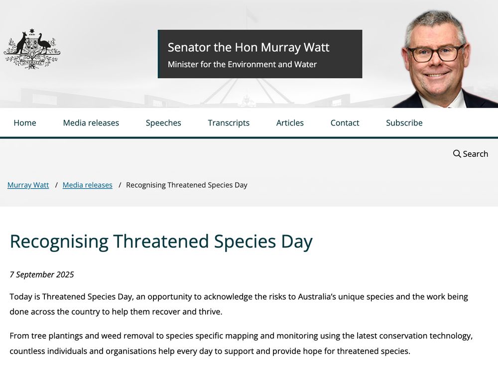screenshot of Minister watt's media release. Text captured says:
Recognising Threatened Species Day
7 September 2025
Today is Threatened Species Day, an opportunity to acknowledge the risks to Australia’s unique species and the work being done across the country to help them recover and thrive.

From tree plantings and weed removal to species specific mapping and monitoring using the latest conservation technology, countless individuals and organisations help every day to support and provide hope for threatened species.

It’s not just the work happening on the ground – research is finding innovative solutions to stay ahead of the game in the fight against key threats like feral cats, invasive weeds and climate change.

