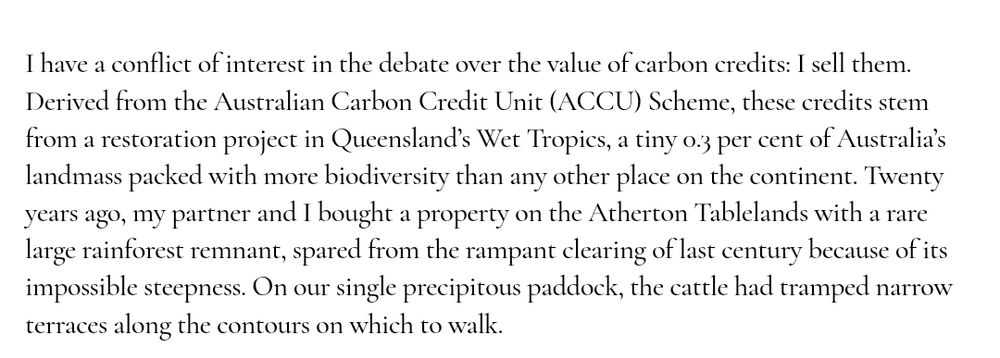 Screenshot of article in the monthly. Text exerpt says:
I have a conflict of interest in the debate over the value of carbon credits: I sell them. Derived from the Australian Carbon Credit Unit (ACCU) Scheme, these credits stem from a restoration project in Queensland’s Wet Tropics, a tiny 0.3 per cent of Australia’s landmass packed with more biodiversity than any other place on the continent. Twenty years ago, my partner and I bought a property on the Atherton Tablelands with a rare large rainforest remnant, spared from the rampant clearing of last century because of its impossible steepness. On our single precipitous paddock, the cattle had tramped narrow terraces along the contours on which to walk. 