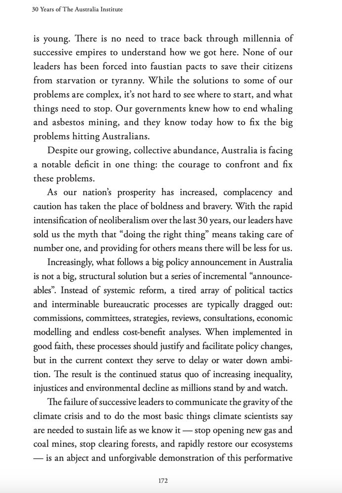 is young. There is no need to trace back through millennia of
successive empires to understand how we got here. None of our
leaders has been forced into faustian pacts to save their citizens
from starvation or tyranny. While the solutions to some of our
problems are complex, it’s not hard to see where to start, and what
things need to stop. Our governments knew how to end whaling
and asbestos mining, and they know today how to fix the big
problems hitting Australians.
Despite our growing, collective abundance, Australia is facing
a notable deficit in one thing: the courage to confront and fix
these problems.
As our nation’s prosperity has increased, complacency and
caution has taken the place of boldness and bravery. With the rapid
intensification of neoliberalism over the last 30 years, our leaders have
sold us the myth that “doing the right thing” means taking care of
number one, and providing for others means there will be less for us.
Increasingly, what follows a big policy announcement in Australia
is not a big, structural solution but a series of incremental “announceables”. Instead of systemic reform, a tired array of political tactics
and interminable bureaucratic processes are typically dragged out:
commissions, committees, strategies, reviews, consultations, economic
modelling and endless cost-benefit analyses. When implemented in
good faith, these processes should justify and facilitate policy changes,
but in the current context they serve to delay or water down ambition. The result is the continued status quo of increasing inequality,
injustices and environmental decline as millions stand by and watch.
The failure of successive leaders to communicate the gravity of the
climate crisis and to do the most basic things climate scientists say
are needed to sustain life as we know it — stop opening new gas and
coal mines, stop clearing forests, and rapidly restore our ecosystems
— is an abject and unforgivable demonstration of this performative 