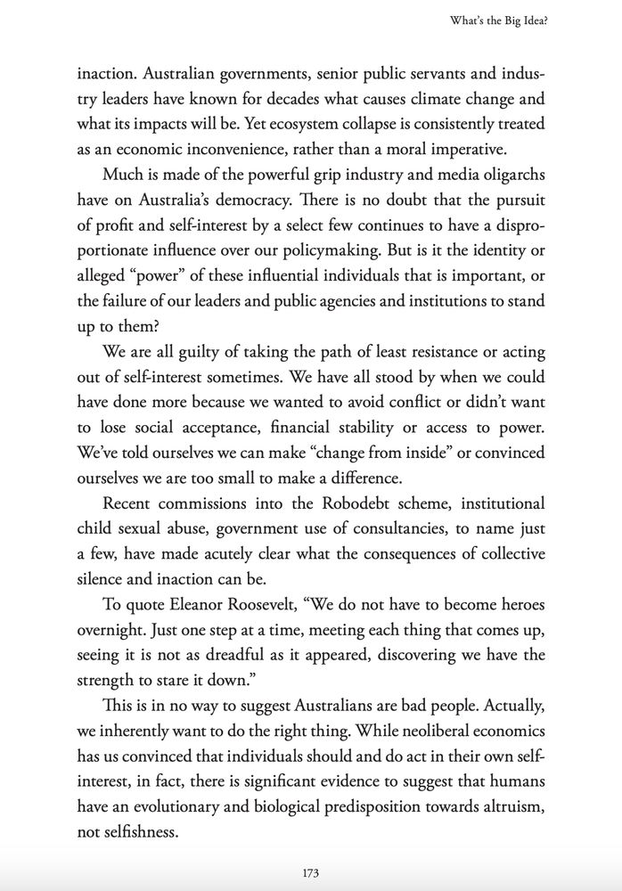 inaction. Australian governments, senior public servants and industry leaders have known for decades what causes climate change and
what its impacts will be. Yet ecosystem collapse is consistently treated
as an economic inconvenience, rather than a moral imperative.
Much is made of the powerful grip industry and media oligarchs
have on Australia’s democracy. There is no doubt that the pursuit
of profit and self-interest by a select few continues to have a disproportionate influence over our policymaking. But is it the identity or
alleged “power” of these influential individuals that is important, or
the failure of our leaders and public agencies and institutions to stand
up to them?
We are all guilty of taking the path of least resistance or acting
out of self-interest sometimes. We have all stood by when we could
have done more because we wanted to avoid conflict or didn’t want
to lose social acceptance, financial stability or access to power.
We’ve told ourselves we can make “change from inside” or convinced
ourselves we are too small to make a difference.
Recent commissions into the Robodebt scheme, institutional
child sexual abuse, government use of consultancies, to name just
a few, have made acutely clear what the consequences of collective
silence and inaction can be.
To quote Eleanor Roosevelt, “We do not have to become heroes
overnight. Just one step at a time, meeting each thing that comes up,
seeing it is not as dreadful as it appeared, discovering we have the
strength to stare it down.”
This is in no way to suggest Australians are bad people. Actually,
we inherently want to do the right thing. While neoliberal economics
has us convinced that individuals should and do act in their own selfinterest, in fact, there is significant evidence to suggest that humans
have an evolutionary and biological predisposition towards altruism,
not selfishness. 