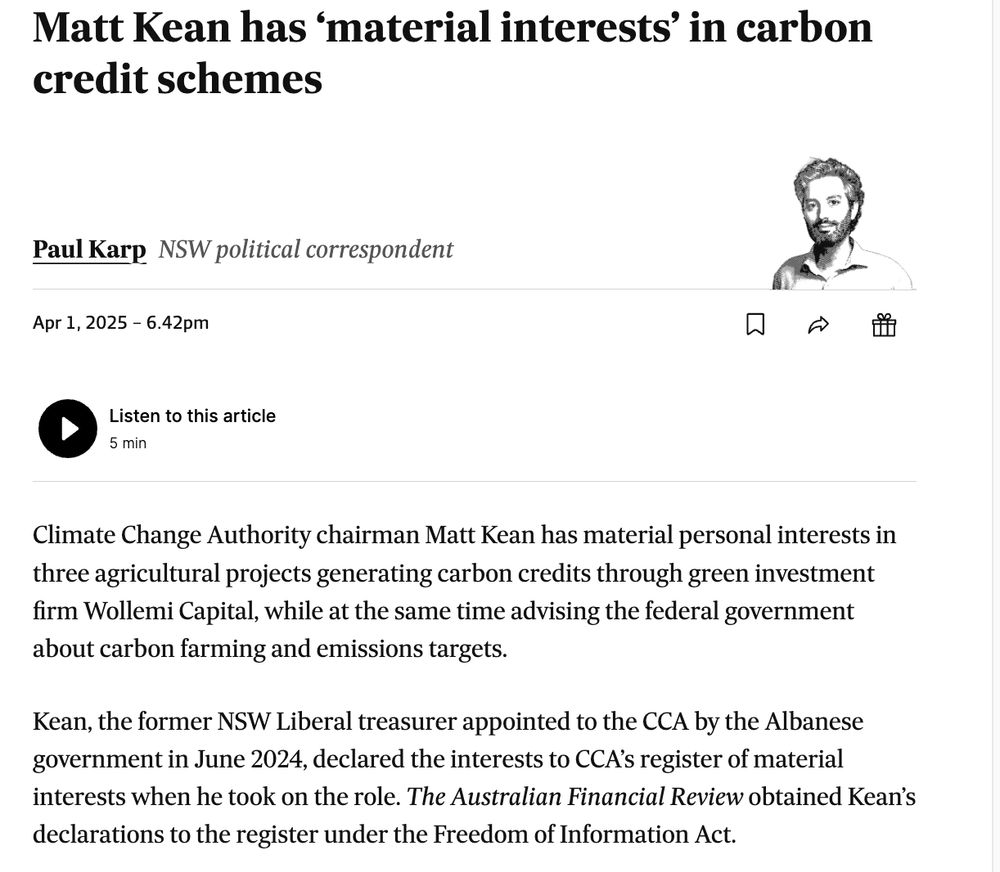 screenshot: https://www.afr.com/policy/energy-and-climate/matt-kean-has-material-interests-in-carbon-credit-schemes-20250401-p5lo42

Matt Kean has ‘material interests’ in carbon credit schemes
Paul Karp
Paul Karp
NSW political correspondent
Apr 1, 2025 – 6.42pm

Save

Share





Gift this article



Listen to this article
5 min
Climate Change Authority chairman Matt Kean has material personal interests in three agricultural projects generating carbon credits through green investment firm Wollemi Capital, while at the same time advising the federal government about carbon farming and emissions targets.

Kean, the former NSW Liberal treasurer appointed to the CCA by the Albanese government in June 2024, declared the interests to CCA’s register of material interests when he took on the role. The Australian Financial Review obtained Kean’s declarations to the register under the Freedom of Information Act.

