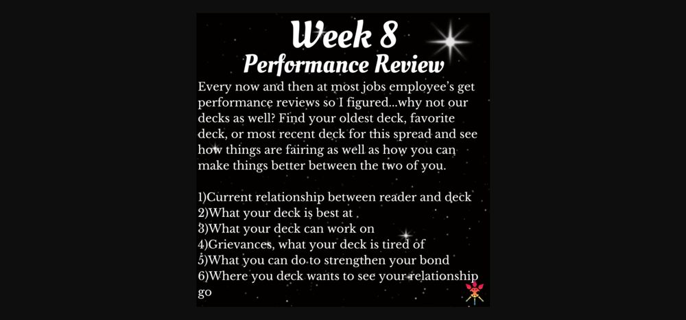 
Week 8 Performance Review
Every now and then at most jobs employee's get performance reviews so I figured...why not our decks as well? Find your oldest deck, favorite deck, or most recent deck for this spread and see how things are fairing as well as how you can make things better between the two of you.
1)Current relationship between reader and deck 2)What your deck is best at.
3)What your deck can work on
4)Grievances, what your deck is tired of 5)What you can do.to strengthen your bond
6) Where you deck wants to see your relationship
go

credit: tarot tidings chat on discord group three of wands