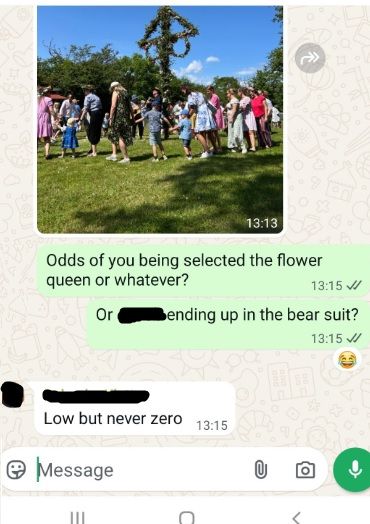 A WhatsApp chat screen showing a picture of people in Sweden dancing around a Midsummer maypole, followed by a conversation saying:
ME: Odds of you being selected the flower queen or whatever? Or [Redacted Name] ending up in the bear suit?
Redacted Swedish Friend: Low but never zero