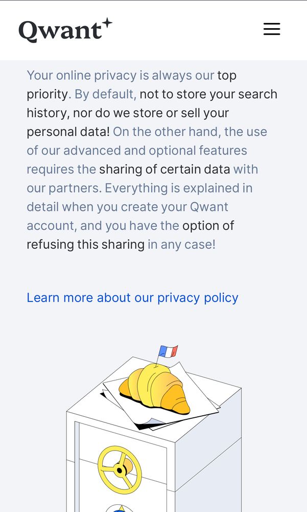 Screenshot that reads:
Qwant:
Your online privacy is always our top priority. By default, not to store your search history, nor do we store or sell your personal data! On the other hand, the use of our advanced and optional features requires the sharing of certain data with our partners. Everything is explained in detail when you create your Qwant account, and you have the option of refusing this sharing in any case!

Learn more about our privacy policy

Picture of a croissant with a small French flag sticking out of it on top of a safe (yes, really) appears below the text above
