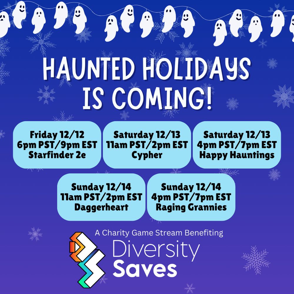 Background: Blue with faint white snowflakes
Images: white ghosts on Christmas light strings, Diversity Saves logo
Text: Haunted Holidays is coming! Friday 12/12 6pm PST/9pm EST - Starfinder 2e. Saturday 12/13 11am PST/2pm EST - Cypher. Saturday 12/13 4pm PST/7pm EST - Happy Hauntings. Sunday 12/14 11am PST/2pm EST - Daggerheart. Sunday 12/14 4pm PST/7pm EST - Raging Grannies. A charity game stream benefitting Diversity Saves