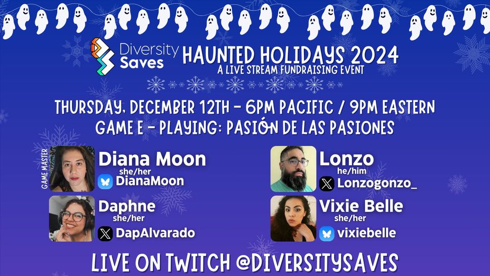 Background: Blue with faint white snowflakes
Images: white ghosts on christmas light strings, Diversity Saves logo, white and blue shimmering snowflakes throughout image, cast photos
Text: Haunted Holidays 2024 - A Live Stream Fundraising Event - Thursday December 12th 6pm Pacific/9pm Eastern - Game E - Playing Pasión de las Pasiones - Live on Twitch @DiversitySaves.