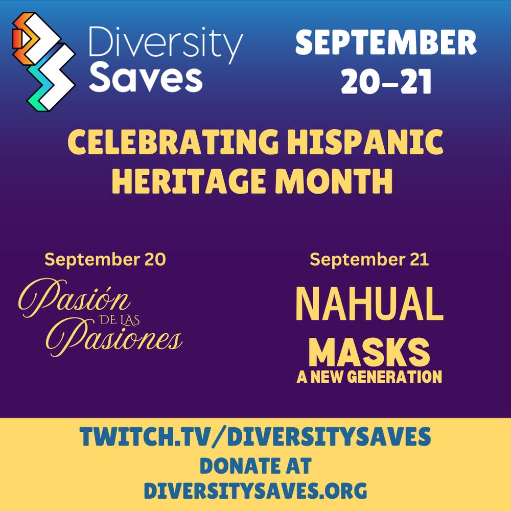 Background: Vertical gradient from blue to purple with yellow stripe at the bottom
Images: Diversity Saves Logo
Text: September 20 through 21, Celebrating Hispanic Heritage Month, September 20 Pasión de las Pasiones, September 21 Nahual and Masks of A New Generation
Catch us on Twitch at twitch.tv/diversitysaves, visit us online at diversitysaves.org