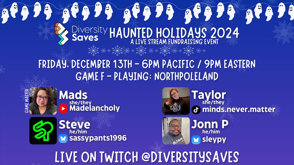 Background: Blue with faint white snowflakes
Images: white ghosts on christmas light strings, Diversity Saves logo, white and blue shimmering snowflakes throughout image, cast photos
Text: Haunted Holidays 2024 - A Live Stream Fundraising Event - Friday December 13th 6pm Pacific/9pm Eastern - Game F - Playing Northpoleland - Live on Twitch @DiversitySaves.
