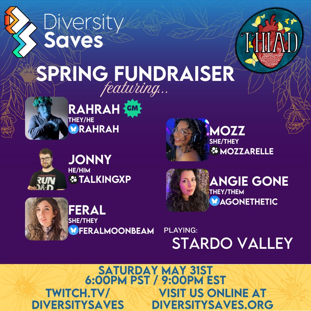 Background: Vertical gradient from blue to purple with yellow stripe at the bottom, yellow line art flowers
Images: Diversity Saves Logo, The Heart is a Dungeon Logo, 5 cast photos
Text: White text - “Spring Fundraiser featuring Rahrah (they/he), Mozz (she/they), Jonny (he/him), Angie Gone (they/them), Feral (she/they), playing: StarDo Valley, Saturday May 31st, 6PM PST/9PM EST, twitch.tv/diversitysaves, visit us online at diversitysaves.org”
