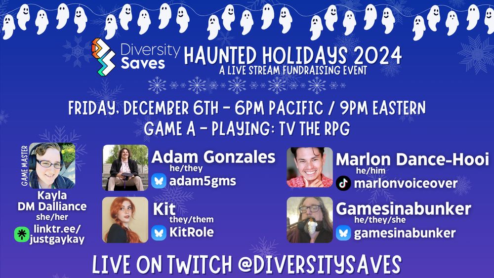 Background: Blue with faint white snowflakes
Images: white ghosts on christmas light strings, Diversity Saves logo, white and blue shimmering snowflakes throughout image, cast photos
Text: Haunted Holidays 2024 - A Live Stream Fundraising Event - Friday December 6th 6pm Pacific/9pm Eastern - Game A - Playing TV the RPG - Live on Twitch @DiversitySaves.