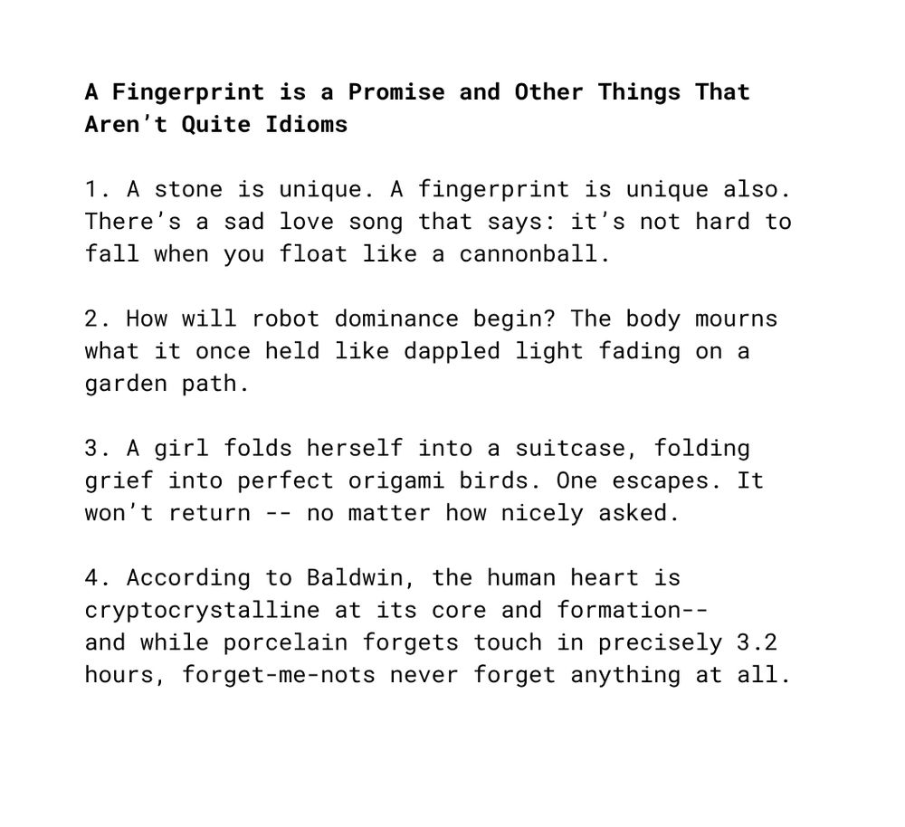 A Fingerprint is a Promise and Other Things That Aren’t Quite Idioms

1. A stone is unique. A fingerprint is unique also. There’s a sad love song that says: it’s not hard to fall when you float like a cannonball.

2. How will robot dominance begin? The body mourns what it once held like dappled light fading on a garden path.

3. A girl folds herself into a suitcase, folding grief into perfect origami birds. One escapes. It won’t return -- no matter how nicely asked.

4. According to Baldwin, the human heart is cryptocrystalline at its core and formation--  
and while porcelain forgets touch in precisely 3.2 hours, forget-me-nots never forget anything at all.