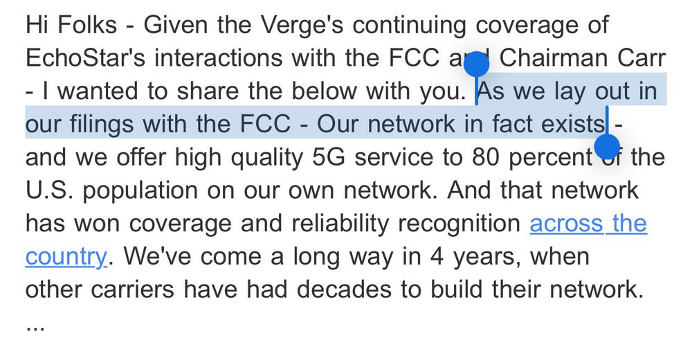 Hi Folks - Given the Verge's continuing coverage of EchoStar's interactions with the FCC and Chairman Carr - I wanted to share the below with you. As we lay out in our filings with the FCC - Our network in fact exists - and we offer high quality 5G service to 80 percent of the U.S. population on our own network. And that network has won coverage and reliability recognition across the country. We've come a long way in 4 years, when other carriers have had decades to build their network.