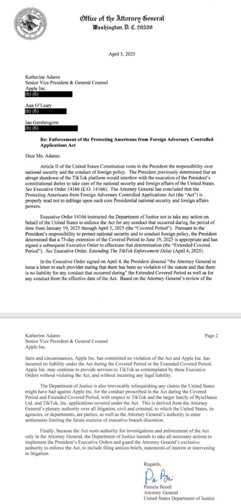 (b) 6)
Appetire ent of the Protecting Americans from Foreign Adversary Controlled
Dear Ms. Adams:
Article Il of the United States Constitution vests in the President the responsibility ove ational security and the conduct of foreign policy. The President previously determined that a abrupt shutdown of the TikTok platform would interfere with the execution of the President's constitutional duties to take care of the national security and foreign affairs of the United States.
See Executive Order 14166 (E.O. 14166). The Attorney General has concluded that the Protecting Americans from Foreign Adversary Controlled Applications Act (the "Act") is properly read not to infringe upon such core Presidential national security and foreign affairs
Executive Order 14166 instructed the Department of Justice not to take any action on behalf of the United States to enforce the Act for any conduct that occurred during the period of time from January 19, 2025 through April 5, 2025 (the "Covered Period"). Pursuant to the President's responsibility to protect national security and to conduct foreign policy, the President determined that a 75-day extension of the Covered Period to June 19, 2025 is appropriate and has signed a subsequent Executive Order to effectuate that determination (the "Extended Covered Period"). See Executive Order, Extending The TikTok Enforcement Delay (April 4, 2025).
In the Executive Order signed on April 4, the President directed "the Attorney General to issue a letter to each provider stating that there has been no violation of the statute and that there is no liability for any conduct that occurred during" the Extended Covered Period as well as for any conduct from the effective date of the Act. Based on the Attorney General's review of the
Katherine Adams
Senior Vice President & General Counsel
Apple Inc.
Page 2
facts and circumstances, Apple Inc. has committed no violation of the Act and Apple Inc. has incurred no liability under the Act during the Covered…