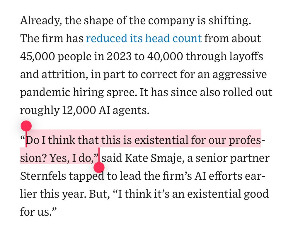 
Already, the shape of the company is shifting. The firm has reduced its head count from about 45,000 people in 2023 to 40,000 through layoffs and attrition, in part to correct for an aggressive pandemic hiring spree. It has since also rolled out roughly 12,000 AI agents.
“Do I think that this is existential for our profession? Yes, I do,” said Kate Smaje, a senior partner Sternfels tapped to lead the firm’s AI efforts earlier this year. But, “I think it’s an existential good for us.”
