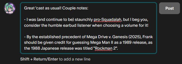 Being a fuckin' pedant (100% for humor) in the comments on my first day:

"Great 'cast as usual! Couple notes:

- I was (and continue to be) staunchly pro-Squadalah, but I beg you, consider the humble earbud listener when choosing a volume for it!

- By the established precedent of Mega Drive v. Genesis (2025), Frank should be given credit for guessing Mega Man II as a 1989 release, as the 1988 Japanese release was titled 'Rockman 2'. "