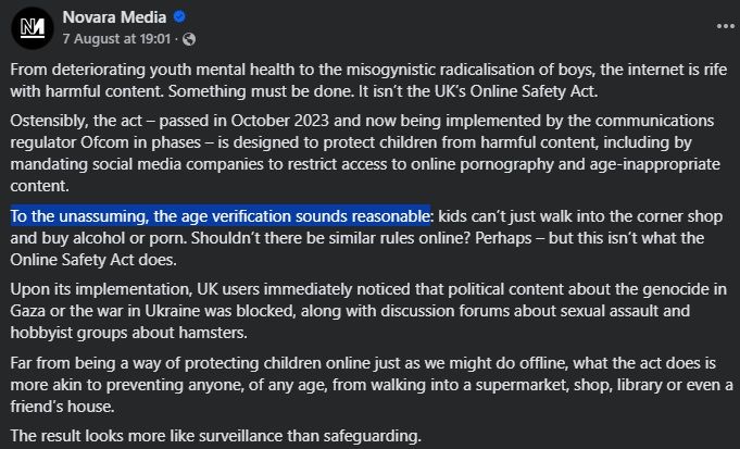 "From deteriorating youth mental health to the misogynistic radicalisation of boys, the internet is rife with harmful content. 
Something must be done. It isn’t the UK’s Online Safety Act.

Ostensibly, the act – passed in October 2023 and now being implemented by the communications regulator Ofcom in phases – is designed to protect children from harmful content, including by mandating social media companies to restrict access to online pornography and age-inappropriate content.

To the unassuming, the age verification sounds reasonable: kids can’t just walk into the corner shop and buy alcohol or porn. Shouldn’t there be similar rules online? Perhaps – but this isn’t what the Online Safety Act does.

Upon its implementation, UK users immediately noticed that political content about the genocide in Gaza or the war in Ukraine was blocked, along with discussion forums about sexual assault and hobbyist groups about hamsters.

Far from being a way of protecting children online just as we might do offline, what the act does is more akin to preventing anyone, of any age, from walking into a supermarket, shop, library or even a friend’s house.

The result looks more like surveillance than safeguarding."