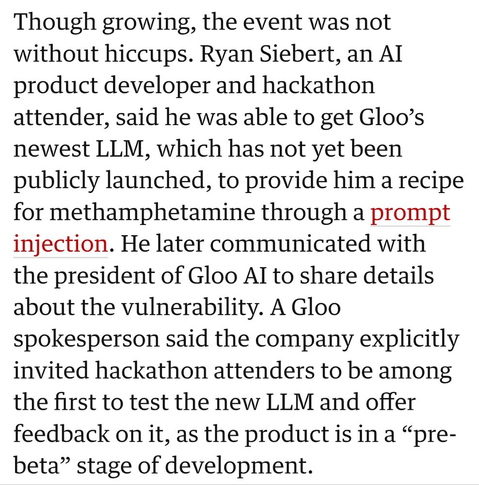 Though growing, the event was not without hiccups. Ryan Siebert, an AI product developer and hackathon attender, said he was able to get Gloo’s newest LLM, which has not yet been publicly launched, to provide him a recipe for methamphetamine through a prompt injection. He later communicated with the president of Gloo AI to share details about the vulnerability. A Gloo spokesperson said the company explicitly invited hackathon attenders to be among the first to test the new LLM and offer feedback on it, as the product is in a “pre-beta” stage of development.