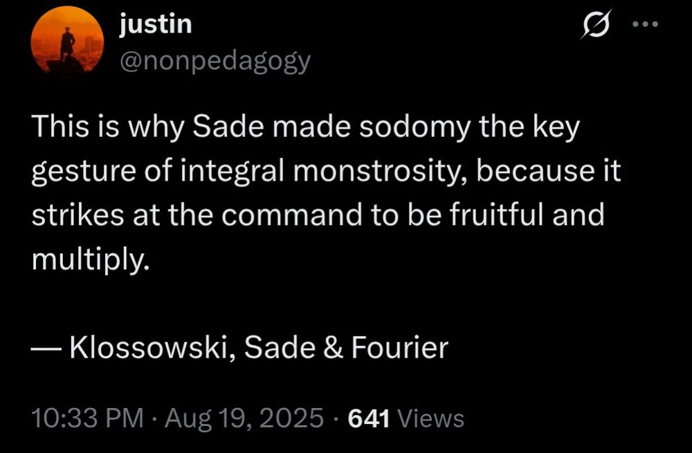 justin @nonpedagogy: This is why Sade made sodomy the key gesture of integral monstrosity, because it strikes at the command to be fruitful and multiply. — Klossowski, Sade & Fourier
