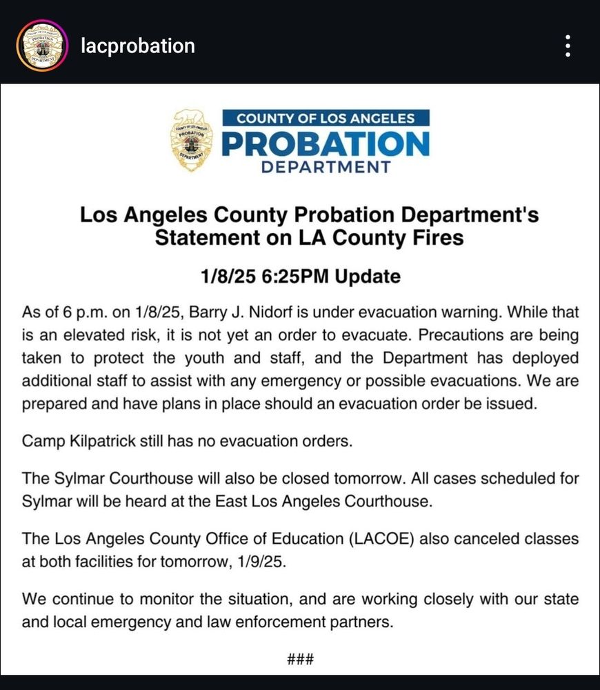 A bullshit Instagram message from the LA probation department trying to justify not moving those babies despite being in danger from the fires. 
"As of 6 pm on 1/8/25, Barry J. Nidorf is under evacuation warning. While that is an elevated risk, it is not yet an order to evacuate. Precautions are being taken to protect the youth and staff, and the Department has deployed additional staff to assist with any emergency or possible evacuation. We are prepared and have plans in place should an evacuation order be issued"