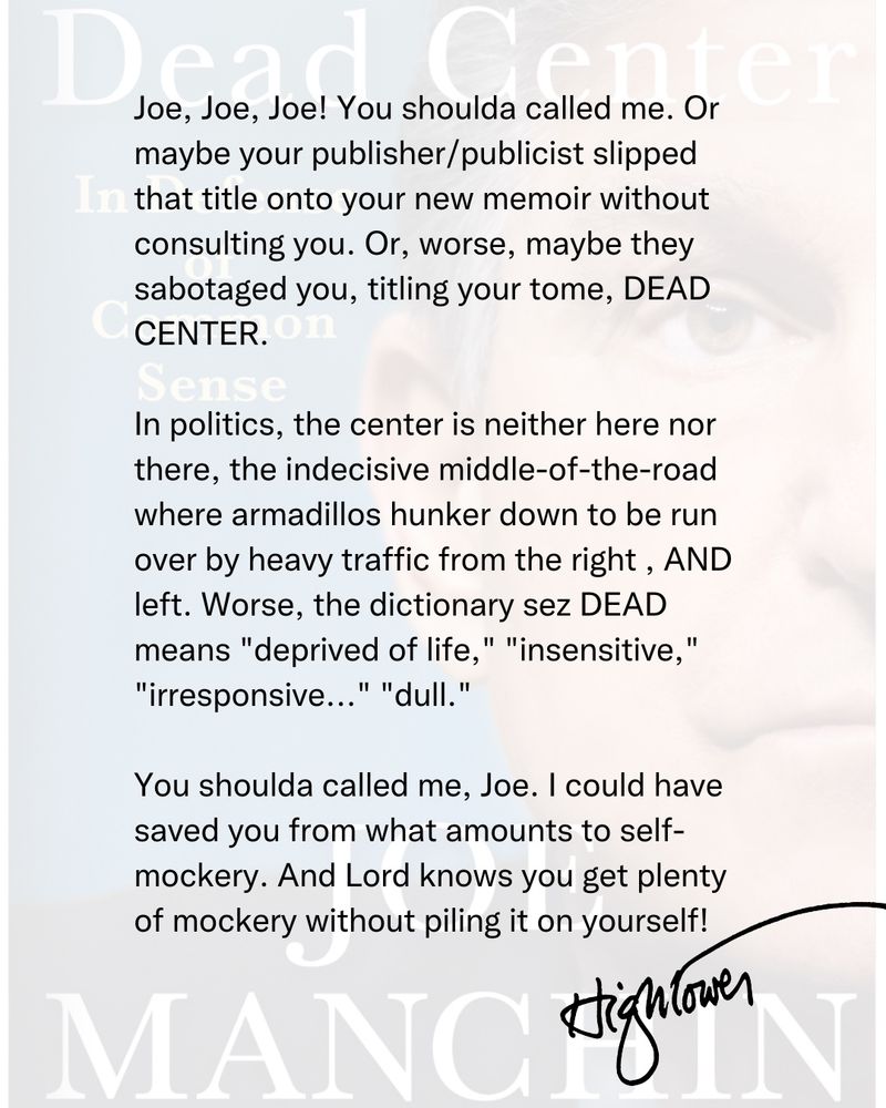 Joe, Joe, Joe! You shoulda called me. Or maybe your publisher/publicist slipped that title onto your new memoir without consulting you.  Or, worse, maybe they sabotaged you, titling your tome, DEAD CENTER. 

In politics, the center is neither here nor there, the indecisive middle-of-the-road where armadillos hunker down to be run over by heavy traffic from the right , AND left. Worse, the dictionary sez DEAD means "deprived of life," "insensitive," "irresponsive..." "dull."

You shoulda called me, Joe. I could have saved you from what amounts to self-mockery. And Lord knows you get plenty of mockery without piling it on yourself!