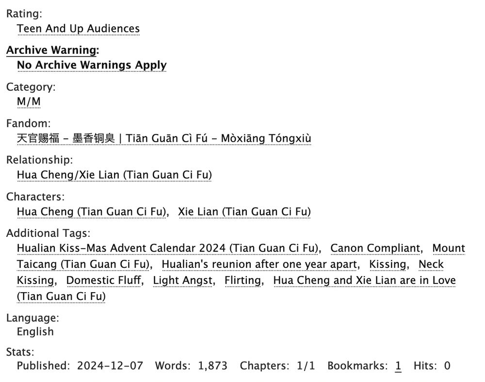 Rating: Teen And Up Audiences 

Archive Warning: No Archive Warnings Apply 

Category: M/M 

Fandom: 天官赐福 - 墨香铜臭 | Tiān Guān Cì Fú - Mòxiāng Tóngxiù 

Relationship: Hua Cheng/Xie Lian (Tian Guan Ci Fu) 

Characters: Hua Cheng (Tian Guan Ci Fu)Xie Lian (Tian Guan Ci Fu) 

Additional Tags: Hualian Kiss-Mas Advent Calendar 2024 (Tian Guan Ci Fu)Canon CompliantMount Taicang (Tian Guan Ci Fu)Hualian's reunion after one year apartKissingNeck KissingDomestic FluffLight AngstFlirtingHua Cheng and Xie Lian are in Love (Tian Guan Ci Fu) 

Language: English 

Stats: Published: 2024-12-07 Words: 1,873 Chapters: 1/1 Bookmarks: 1 Hits: 0

