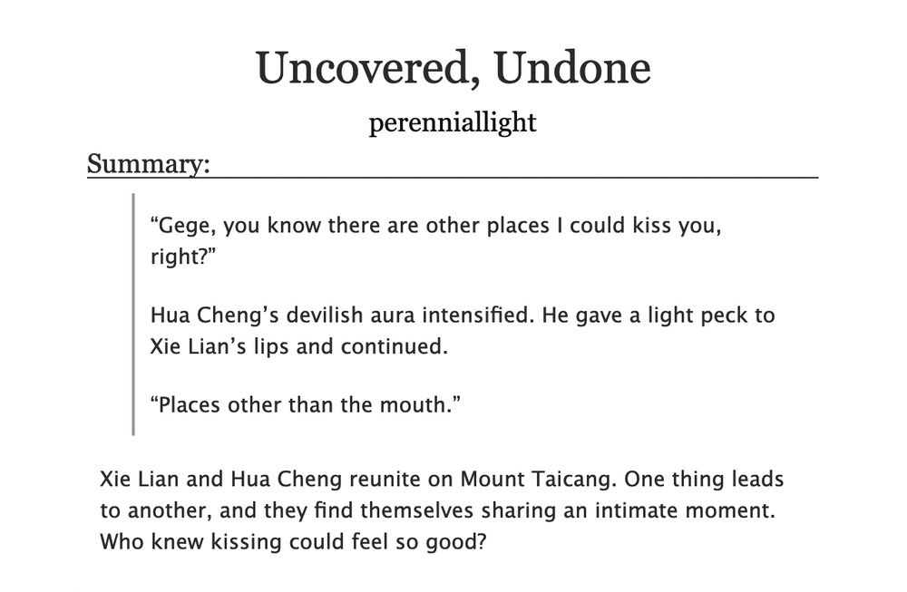 “Gege, you know there are other places I could kiss you, right?”

Hua Cheng’s devilish aura intensified. He gave a light peck to Xie Lian’s lips and continued.

“Places other than the mouth.”

Xie Lian and Hua Cheng reunite on Mount Taicang. One thing leads to another, and they find themselves sharing an intimate moment. Who knew kissing could feel so good?