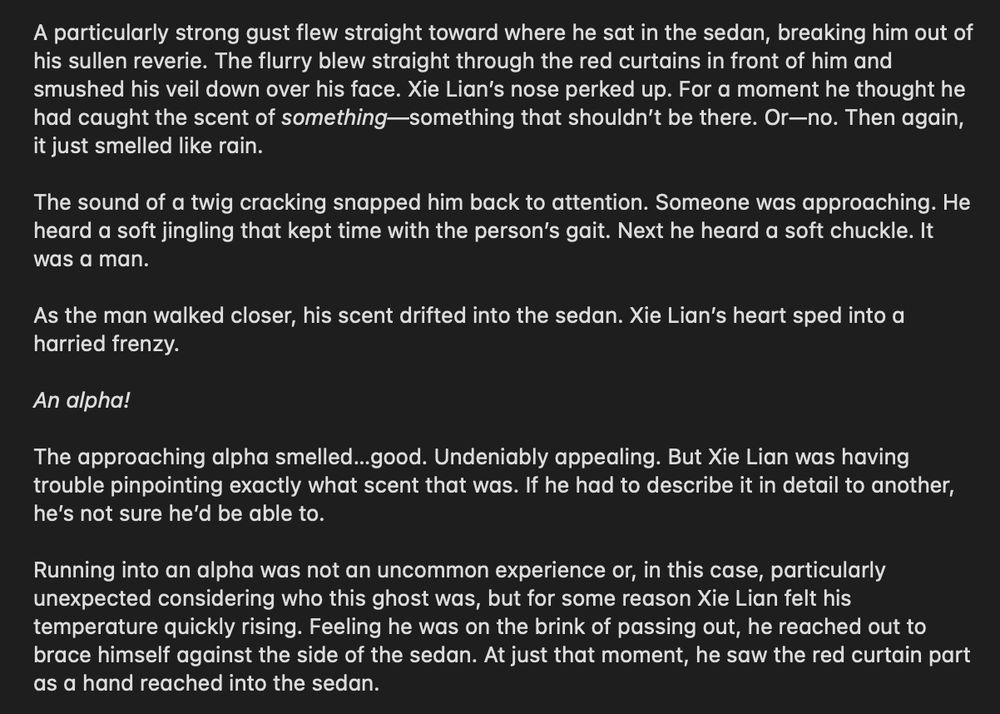 A particularly strong gust flew straight toward where he sat in the sedan, breaking him out of his sullen reverie. The flurry blew straight through the red curtains in front of him and smushed his veil down over his face. Xie Lian’s nose perked up. For a moment he thought he had caught the scent of something—something that shouldn’t be there. Or—no. Then again, it just smelled like rain.

The sound of a twig cracking snapped him back to attention. Someone was approaching. He heard a soft jingling that kept time with the person’s gait. Next he heard a soft chuckle. It was a man. 

As the man walked closer, his scent drifted into the sedan. Xie Lian’s heart sped into a harried frenzy.

An alpha!

The approaching alpha smelled…good. Undeniably appealing. But Xie Lian was having trouble pinpointing exactly what scent that was. If he had to describe it in detail to another, he’s not sure he’d be able to. 
 
Running into an alpha was not an uncommon experience or, in this case, particularly unexpected considering who this ghost was, but for some reason Xie Lian felt his temperature quickly rising. Feeling he was on the brink of passing out, he reached out to brace himself against the side of the sedan. At just that moment, he saw the red curtain part as a hand reached into the sedan.
