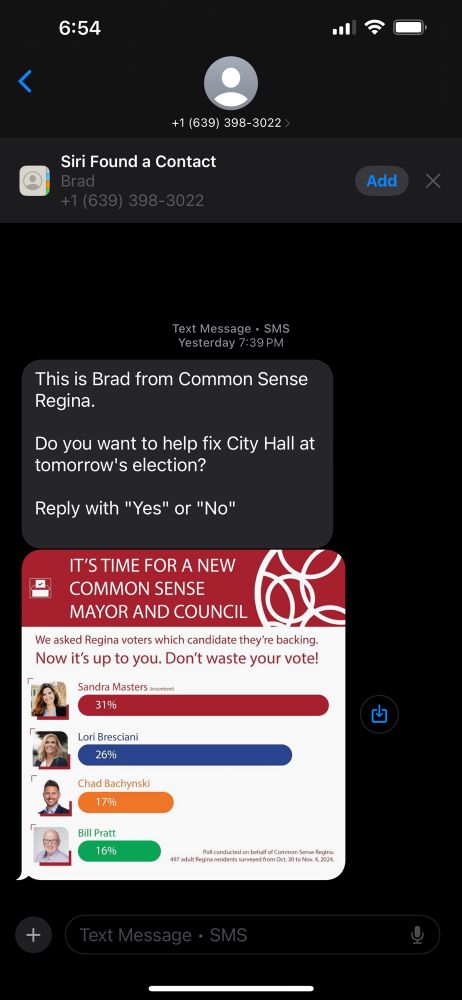 Screen shot of message sent to iPhone.  It reads:

“This is Brad from Common Sense Regina.
 
Do you want to help fix City Hall at tomorrow's election?
 
Reply with "Yes" or "No"”

A picture appears below the message saying “It’s time for a new common sense mayor and council” with a depiction of a poll taken for the mayoral candidates with Sandra Masters at 31%, Lori Bresciani at 26%, and Chad Bachynski at 17% and Bill Pratt at 16%.

Above the poll results is the statement “We asked Regina voters which candidate they’re backing.   Now it’s up to you. Don’t waste your vote.”
