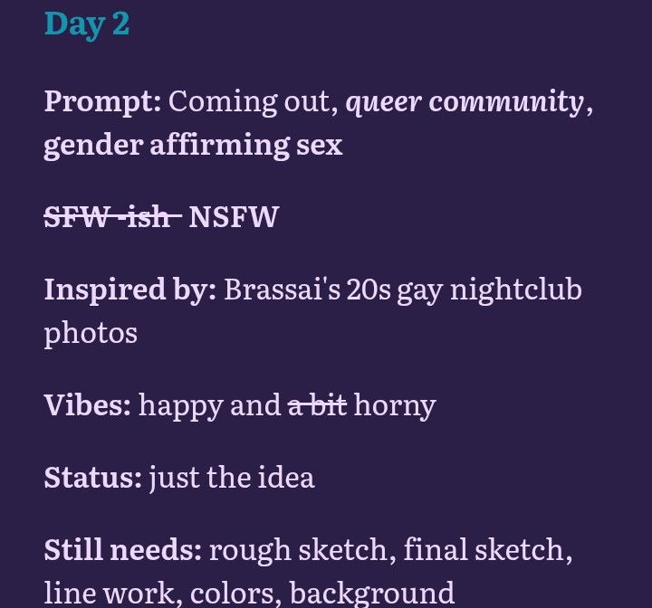 Day 2
Prompt: Coming out, queer community, gender affirming sex
(The word "SFW -ish" is crossed out and besides it is written NSFW)
Inspired by: Brassai's 20s gay nightclub photos
Vibes: happy and horny 
Status: just the idea
Still needs: rough sketch, final sketch, line work, colors, background 