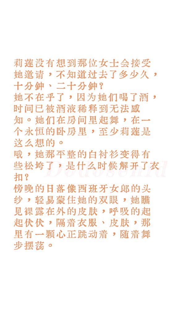 莉莲没有想到那位女士会接受她邀请，不知道过去了多少久，十分钟、二十分钟？她不在乎了，因为她们喝了酒，时间已被酒液稀释到无法感知。她们在房间里起舞，在一个永恒的卧房里，至少莉莲是这么想的。
哦，她那平整的白衬衫变得有些松垮了，是什么时候解开了衣扣？傍晚的日落像西班牙女郎的头纱，轻易蒙住她的双眼，她瞧见裸露在外的皮肤，呼吸的起起伏伏，隔着衣服、皮肤，那里有一颗心正跳动着，随着舞步摆荡。