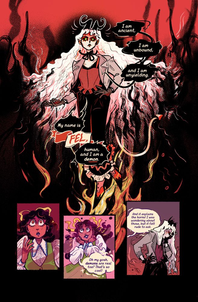a comic page showing a demon woman wreathed in smoke and flame, clearly trying to intimidate the ghost she's talking to. in wavy black speech bubbles, she says "I am ancient, I am unbound, and I am unyielding. My name is Fel, human, and I am a demon." the ghost, a black woman in a 60s-style outfit, looks scared for a moment, then excited, saying "Oh my gosh, demons are real too? That's so cool! And it explains the horns! I was wondering about those, but it felt rude to ask." fel is burying her face in her hand in frustration by the last panel.