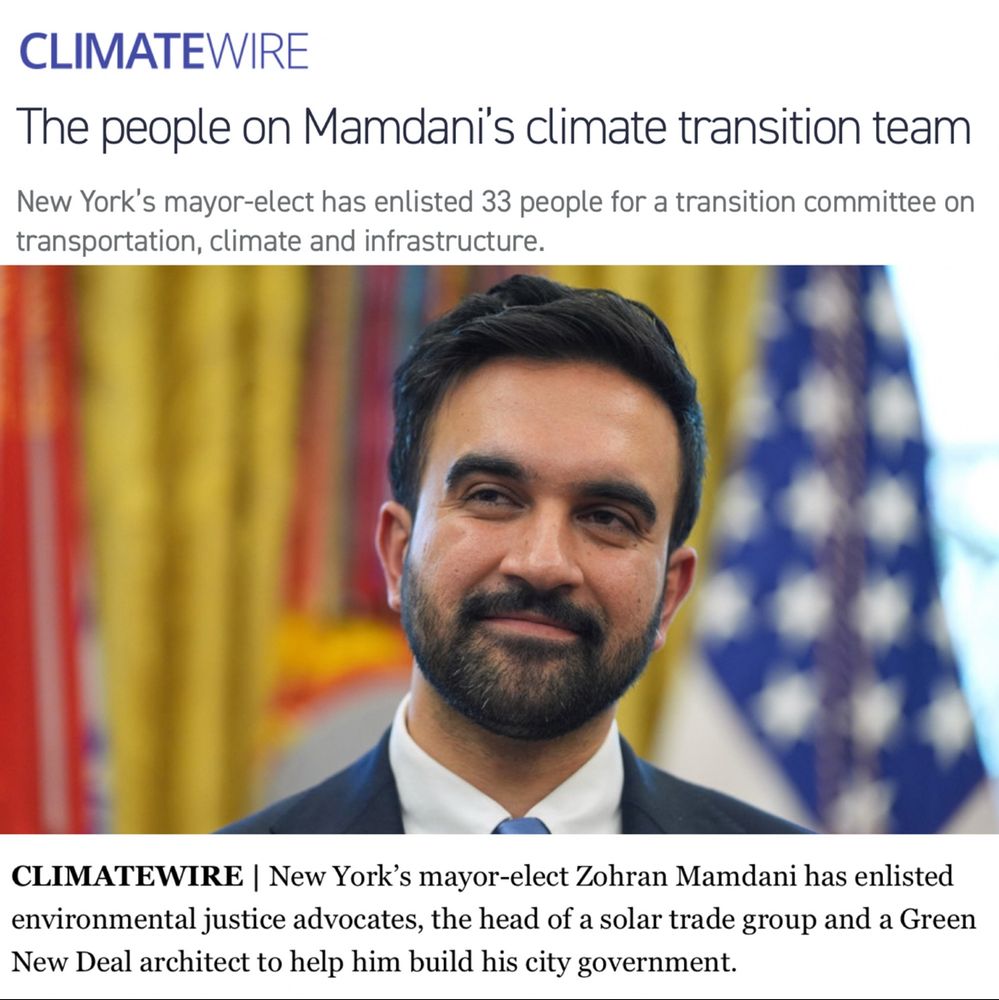 From Climate Wire: The people on Mamdani's climate transition team:

New York's mayor-elect has enlisted 33 people for a transition committee on transportation, climate and infrastructure.

This includes environmental justice advocates, the head of a solar trade group and a Green New Deal architect to help him build his city government.