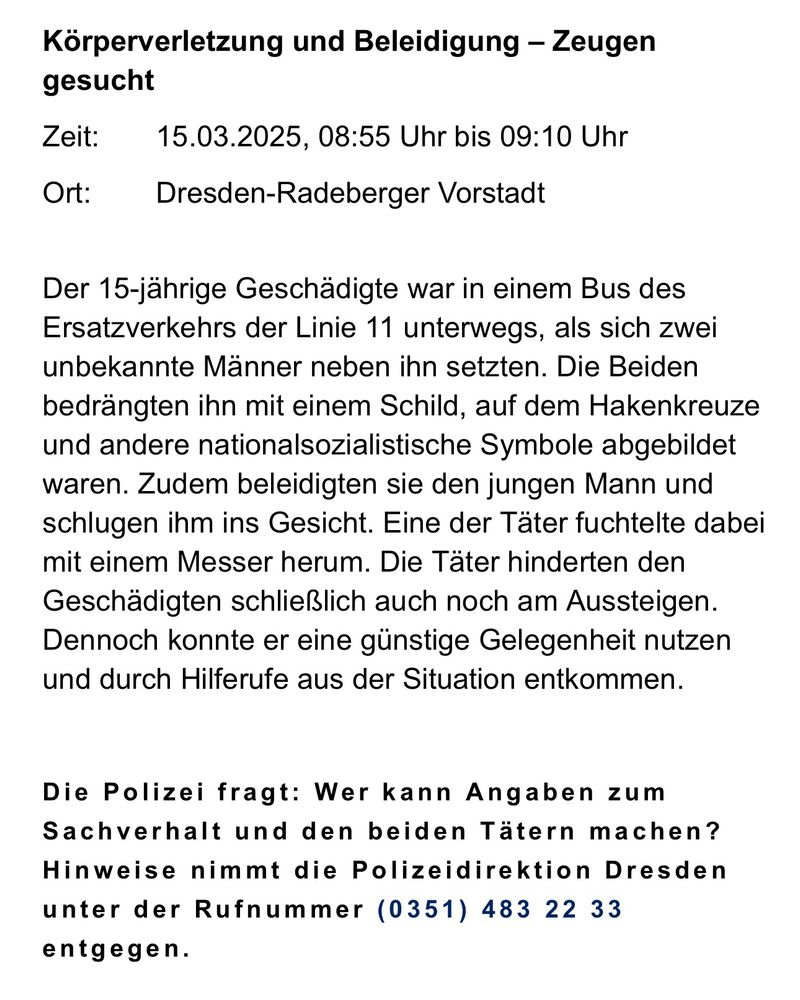 Körperverletzung und Beleidigung - Zeugen
gesucht
Zeit:
Ort:
15.03.2025, 08:55 Uhr bis 09:10 Uhr
Dresden-Radeberger Vorstadt
Der 15-jährige Geschädigte war in einem Bus des Ersatzverkehrs der Linie 11 unterwegs, als sich zwei unbekannte Männer neben ihn setzten. Die Beiden bedrängten ihn mit einem Schild, auf dem Hakenkreuze und andere nationalsozialistische Symbole abgebildet waren. Zudem beleidigten sie den jungen Mann und schlugen ihm ins Gesicht. Eine der Täter fuchtelte dabei mit einem Messer herum. Die Täter hinderten den Geschädigten schließlich auch noch am Aussteigen.
Dennoch konnte er eine günstige Gelegenheit nutzen und durch Hilferufe aus der Situation entkommen.
Die Polizei fragt: Wer kann Angaben zum Sachverhalt und den beiden Tätern machen?
Hinweise nimmt die Polizeidirektion Dresden unter der Rufnummer (0351) 483 22 33
entgegen.