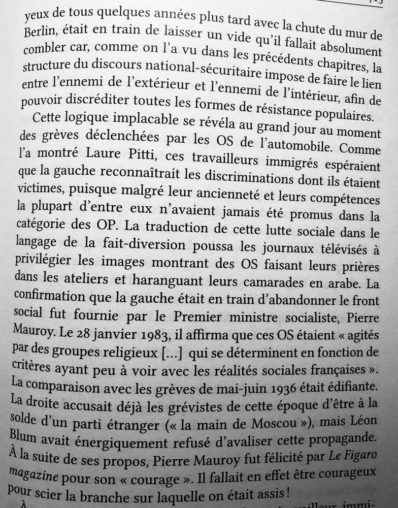 la structure du discours national-sécuritaire impose de faire le lien entre l’ennemi de l'extérieur et l'ennemi de l'intérieur, afin de pouvoir discréditer toutes les formes de résistance populaires.

Cette logique implacable se révéla au grand jour au moment des grèves déclenchées par les OS de l'automobile…. La confirmation que la gauche était en train d'abandonner le front social fut fournie par le Premier ministre socialiste, Pierre Mauroy. Le 28 janvier 1983, il affirma que ces OS étaient « agités par des groupes religieux [...] qui se déterminent en fonction de critères ayant peu à voir avec les réalités sociales françaises ».
La comparaison avec les grèves de mai-juin 1936 était édifiante. La droite accusait déjà les grévistes de cette époque d'être à la solde d'un parti étranger (« la main de Moscou »), mais Léon Blum avait énergiquement refusé d'avaliser cette propagande.