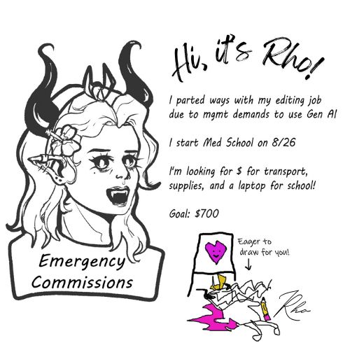 EMERGENCY COMMISSIONS OPEN

Hi everyone, I'm Rho - an Artist & Professional Writer about to start Med School! I just moved & lost work due to AI, so I could use your help! 

I parted ways with my editing job due to mgmt demands to use Gen AI
I start Med School on the 26th of August
I'm looking for transport, supplies, and a laptop for school!

Goal: 700$