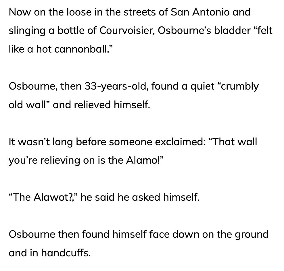 Now on the loose in the streets of San Antonio and slinging a bottle of Courvoisier, Osbourne’s bladder “felt like a hot cannonball.”

Osbourne, then 33-years-old, found a quiet “crumbly old wall” and relieved himself.

It wasn’t long before someone exclaimed: “That wall you’re relieving on is the Alamo!”

“The Alawot?,” he said he asked himself.

Osbourne then found himself face down on the ground and in handcuffs.