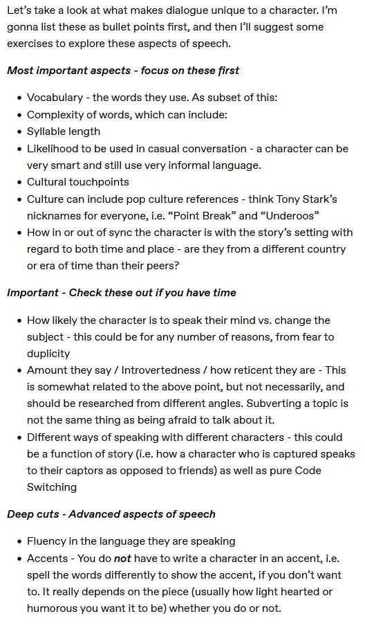 by @asparrowsfall on tumblr

Let's take a look at what makes dialogue unique to a character. I'm gonna list these as bullet points first, and then i'll suggest some exercises to explore these aspects of speech.

Most important aspects - focus on these first

    Vocabulary - the words they use. As subset of this:
    Complexity of words, which can include:
    Syllable length
    Likelihood to be used in casual conversation - a character can be very smart and still use very informal language.
    Cultural touchpoints
    Culture can include pop culture references - think Tony Stark’s nicknames for everyone, i.e. “Point Break” and “Underoos”
    How in or out of sync the character is with the story’s setting with regard to both time and place - are they from a different country or era of time than their peers?

Important - Check these out if you have time

    How likely the character is to speak their mind vs. change the subject - this could be for any number of reasons, from fear to duplicity
    Amount they say / Introvertedness / how reticent they are - This is somewhat related to the above point, but not necessarily, and should be researched from different angles. Subverting a topic is not the same thing as being afraid to talk about it.
    Different ways of speaking with different characters - this could be a function of story (i.e. how a character who is captured speaks to their captors as opposed to friends) as well as pure Code Switching

Deep cuts - Advanced aspects of speech

    Fluency in the language they are speaking
    Accents - You do not have to write a character in an accent, i.e. spell the words differently to show the accent, if you don’t want to. It really depends on the piece (usually how light hearted or humorous you want it to be) whether you do or not.