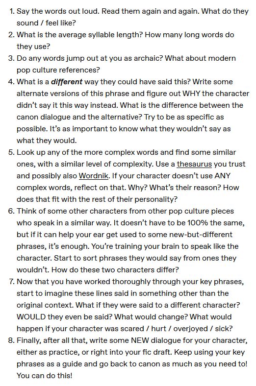 1.   Say the words out loud. Read them again and again. What do they sound / feel like?
2.    What is the average syllable length? How many long words do they use?
3.    Do any words jump out at you as archaic? What about modern pop culture references?
4.    What is a different way they could have said this? Write some alternate versions of this phrase and figure out WHY the character didn’t say it this way instead. What is the difference between the canon dialogue and the alternative? Try to be as specific as possible. It’s as important to know what they wouldn’t say as what they would.
5.    Look up any of the more complex words and find some similar ones, with a similar level of complexity. Use a thesaurus you trust and possibly also Wordnik. If your character doesn’t use ANY complex words, reflect on that. Why? What’s their reason? How does that fit with the rest of their personality?
6.    Think of some other characters from other pop culture pieces who speak in a similar way. It doesn’t have to be 100% the same, but if it can help your ear get used to some new-but-different phrases, it’s enough. You’re training your brain to speak like the character. Start to sort phrases they would say from ones they wouldn’t. How do these two characters differ?
7.    Now that you have worked thoroughly through your key phrases, start to imagine these lines said in something other than the original context. What if they were said to a different character? WOULD they even be said? What would change? What would happen if your character was scared / hurt / overjoyed / sick?
8.    Finally, after all that, write some NEW dialogue for your character, either as practice, or right into your fic draft. Keep using your key phrases as a guide and go back to canon as much as you need to! You can do this!