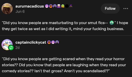 a screencap of a tumblr post

user aurumacadius 

"did you know people are masturbating to your smut fics-- :grossed out face emoji:" I hope they get twice as wet as I did writing it, mind your fucking business

user captainclickycat replies

"Did you know people are getting scared when they read your horror stories?? Did you know that people are laughing when they read your comedy stories?? Isn't that gross? Aren't you scandalised??"
